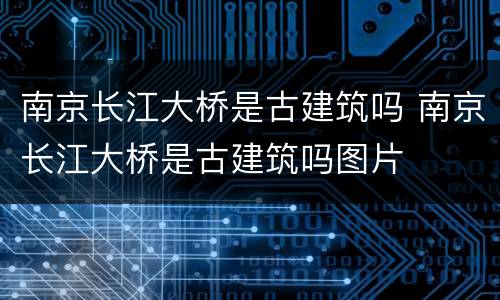 南京长江大桥是古建筑吗 南京长江大桥是古建筑吗图片