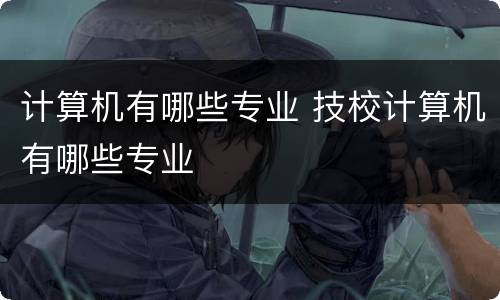 计算机有哪些专业 技校计算机有哪些专业