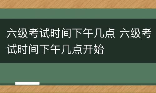 六级考试时间下午几点 六级考试时间下午几点开始