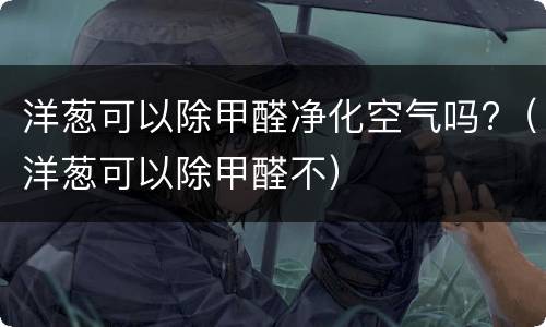 洋葱可以除甲醛净化空气吗?（洋葱可以除甲醛不）