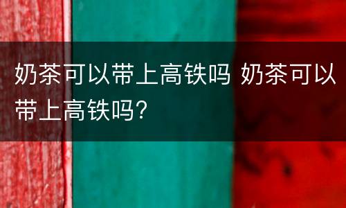 奶茶可以带上高铁吗 奶茶可以带上高铁吗?