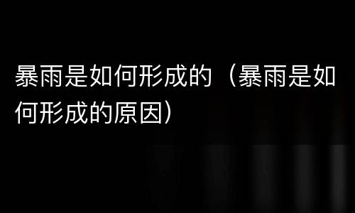 暴雨是如何形成的（暴雨是如何形成的原因）