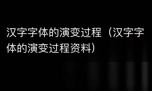 汉字字体的演变过程（汉字字体的演变过程资料）