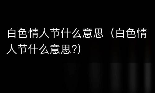 白色情人节什么意思（白色情人节什么意思?）
