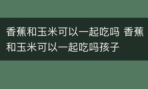 香蕉和玉米可以一起吃吗 香蕉和玉米可以一起吃吗孩子