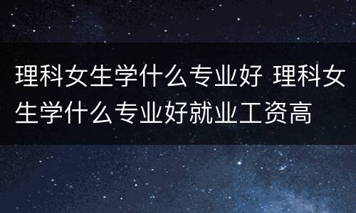 理科女生学什么专业好 理科女生学什么专业好就业工资高