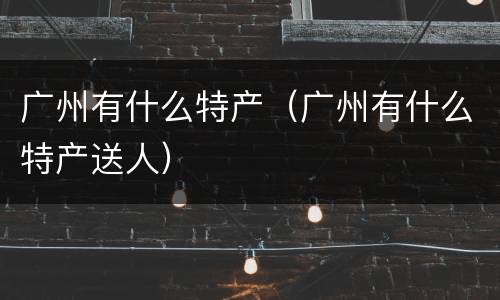 广州有什么特产（广州有什么特产送人）