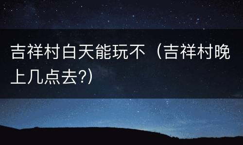 吉祥村白天能玩不（吉祥村晚上几点去?）