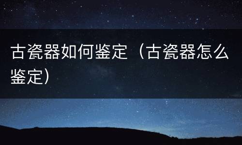古瓷器如何鉴定（古瓷器怎么鉴定）