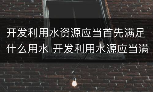 开发利用水资源应当首先满足什么用水 开发利用水源应当满足