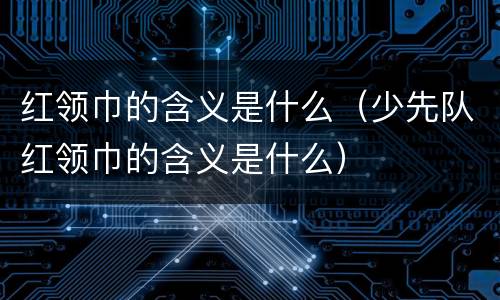 红领巾的含义是什么（少先队红领巾的含义是什么）