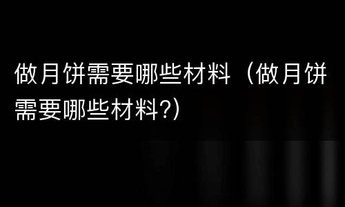 做月饼需要哪些材料（做月饼需要哪些材料?）