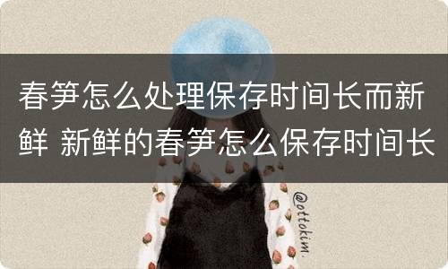 春笋怎么处理保存时间长而新鲜 新鲜的春笋怎么保存时间长的好方法