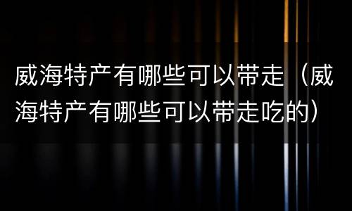 威海特产有哪些可以带走（威海特产有哪些可以带走吃的）