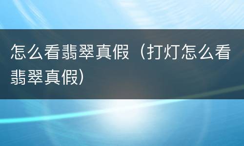 怎么看翡翠真假（打灯怎么看翡翠真假）