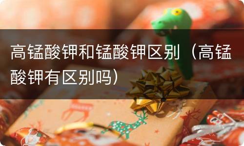高锰酸钾和锰酸钾区别（高锰酸钾有区别吗）