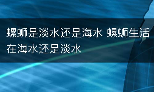 螺蛳是淡水还是海水 螺蛳生活在海水还是淡水