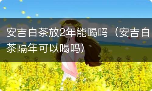安吉白茶放2年能喝吗（安吉白茶隔年可以喝吗）
