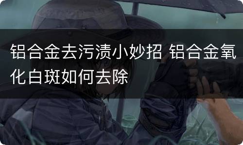 铝合金去污渍小妙招 铝合金氧化白斑如何去除