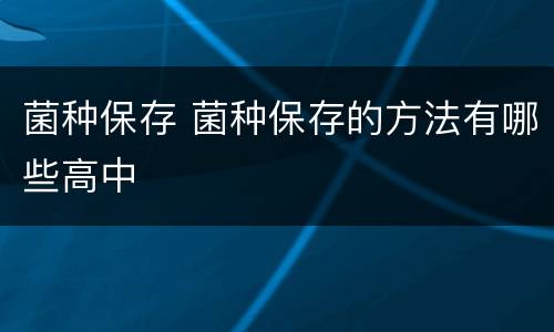 菌种保存 菌种保存的方法有哪些高中