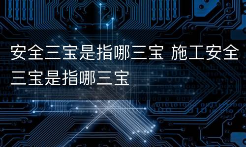 安全三宝是指哪三宝 施工安全三宝是指哪三宝