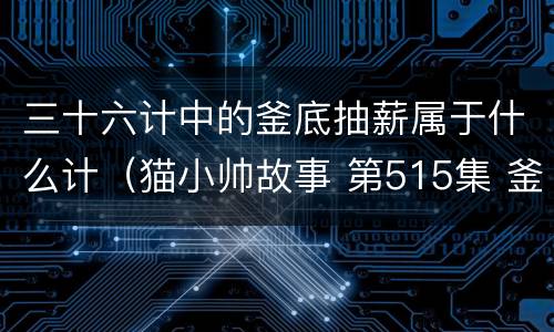 三十六计中的釜底抽薪属于什么计（猫小帅故事 第515集 釜底抽薪—三十六计系列）