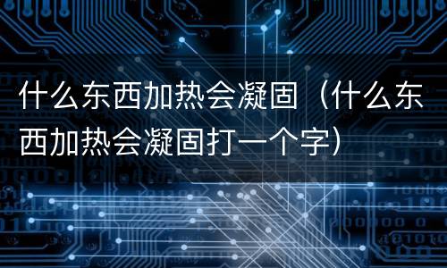 什么东西加热会凝固（什么东西加热会凝固打一个字）