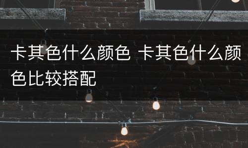 卡其色什么颜色 卡其色什么颜色比较搭配