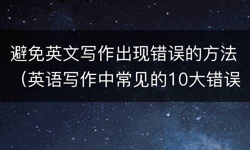 避免英文写作出现错误的方法（英语写作中常见的10大错误）
