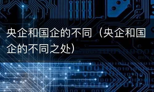 央企和国企的不同（央企和国企的不同之处）