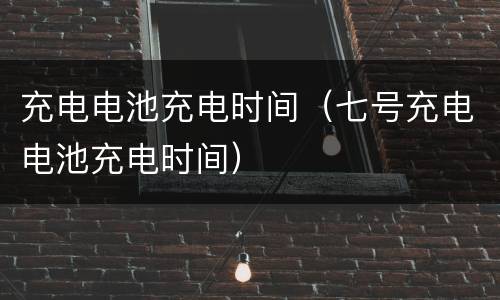 充电电池充电时间（七号充电电池充电时间）