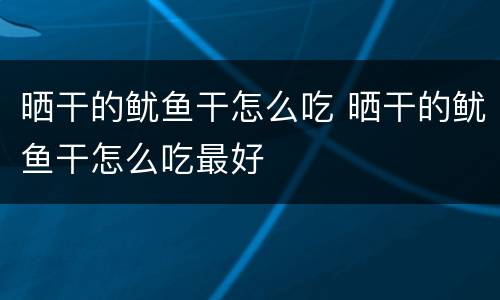 晒干的鱿鱼干怎么吃 晒干的鱿鱼干怎么吃最好
