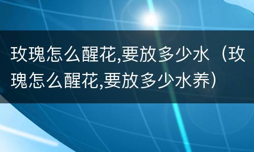 玫瑰怎么醒花,要放多少水（玫瑰怎么醒花,要放多少水养）