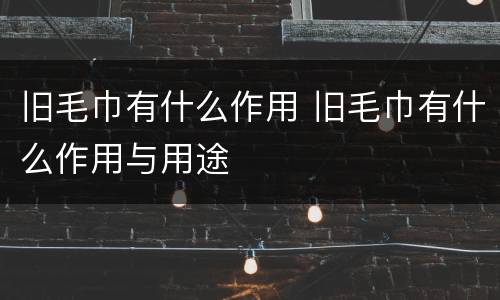 旧毛巾有什么作用 旧毛巾有什么作用与用途