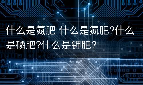 什么是氮肥 什么是氮肥?什么是磷肥?什么是钾肥?