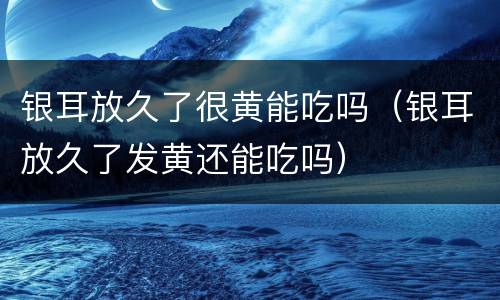 银耳放久了很黄能吃吗（银耳放久了发黄还能吃吗）