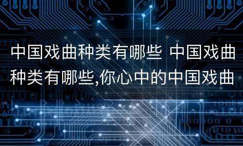 中国戏曲种类有哪些 中国戏曲种类有哪些,你心中的中国戏曲是怎么样的