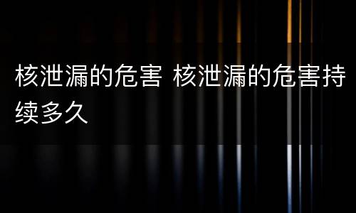 核泄漏的危害 核泄漏的危害持续多久