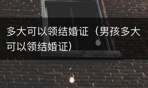 多大可以领结婚证（男孩多大可以领结婚证）
