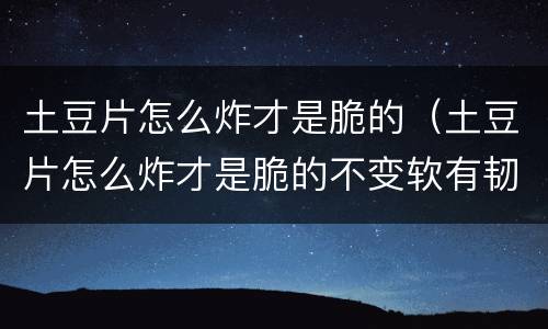 土豆片怎么炸才是脆的（土豆片怎么炸才是脆的不变软有韧性）