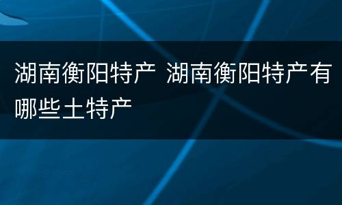 湖南衡阳特产 湖南衡阳特产有哪些土特产