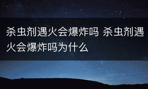 杀虫剂遇火会爆炸吗 杀虫剂遇火会爆炸吗为什么