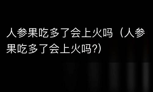 人参果吃多了会上火吗（人参果吃多了会上火吗?）