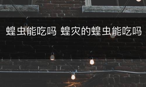 蝗虫能吃吗 蝗灾的蝗虫能吃吗