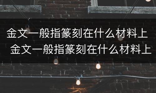 金文一般指篆刻在什么材料上 金文一般指篆刻在什么材料上面
