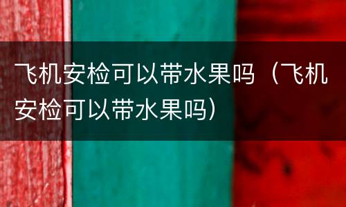 飞机安检可以带水果吗（飞机安检可以带水果吗）