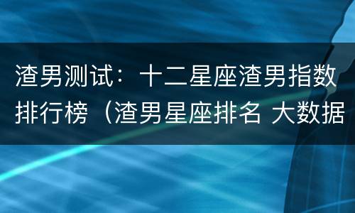渣男测试：十二星座渣男指数排行榜（渣男星座排名 大数据）