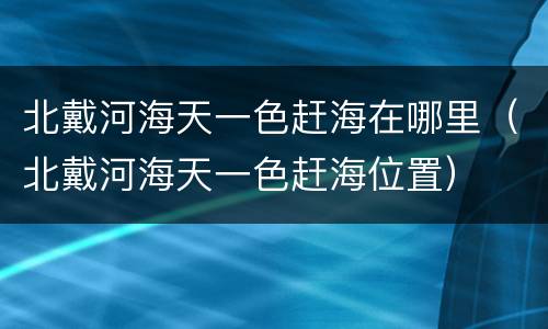 北戴河海天一色赶海在哪里（北戴河海天一色赶海位置）