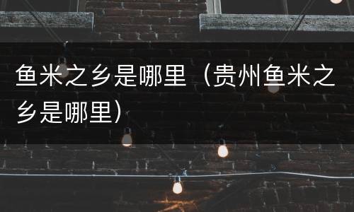 鱼米之乡是哪里（贵州鱼米之乡是哪里）