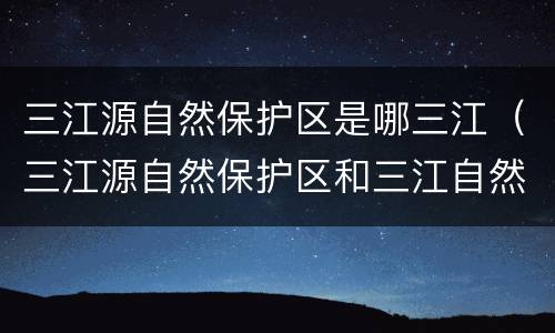 三江源自然保护区是哪三江（三江源自然保护区和三江自然保护区）